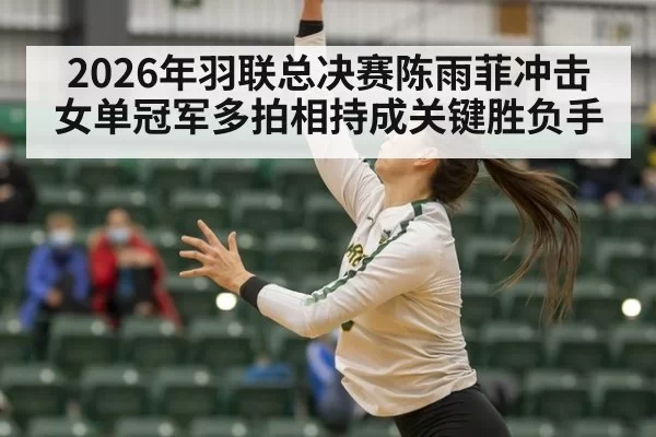 2026年羽联总决赛陈雨菲冲击女单冠军多拍相持成关键胜负手